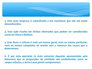 3. Esta ação recíproca é subordinada a leis mecânicas que são até então desconhecidas. 4. Esta ação resulta em efeitos alternados que podem ser considerados como um Fluxo e Refluxo. 5. Este fluxo e refluxo é mais um menos geral, mais ou menos particular, mais ou menos compósito, de acordo com a natureza das causas que o determinam. 6. É por esta operação (a mais universal daquelas apresentadas pela Natureza) que as proporções de atividade são estabelecidas entre os corpos celestes, a terra e suas partes componentes. 