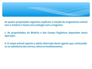 As quatro proposições seguintes explicam a relação do magnetismo animal com a matéria e fazem uma analogia com o magneto: 7. As propriedades da Matéria e dos Corpos Orgânicos dependem desta operação. 8. O corpo animal suporta o efeito alternado deste agente que, insinuando-se na substância dos nervos, afeta-os imediatamente. 
