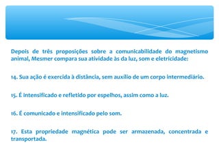 Depois de três proposições sobre a comunicabilidade do magnetismo animal, Mesmer compara sua atividade às da luz, som e eletricidade: 14. Sua ação é exercida à distância, sem auxílio de um corpo intermediário. 15. É intensificado e refletido por espelhos, assim como a luz. 16. É comunicado e intensificado pelo som. 17. Esta propriedade magnética pode ser armazenada, concentrada e transportada. 