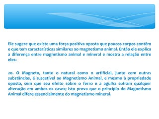 Ele sugere que existe uma força positiva oposta que poucos corpos contêm e que tem características similares ao magnetismo animal. Então ele explica a diferença entre magnetismo animal e mineral e mostra a relação entre eles: 20. O Magneto, tanto o natural como o artificial, junto com outras substâncias, é suscetível ao Magnetismo Animal, e mesmo à propriedade oposta, sem que seu efeito sobre o ferro e a agulha sofram qualquer alteração em ambos os casos; isto prova que o princípio do Magnetismo Animal difere essencialmente do magnetismo mineral. 