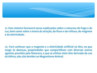 21. Este sistema fornecerá novas explicações sobre a natureza do Fogo e da Luz, bem como sobre a teoria da atração, do fluxo e do refluxo, do magneto e da eletricidade. 22. Fará conhecer que o magneto e a eletricidade artificial só têm, no que tange às doenças, propriedades que compartilham com diversos outros agentes providos pela Natureza, e que se efeitos úteis têm derivado do uso da última, eles são devidos ao Magnetismo Animal. 