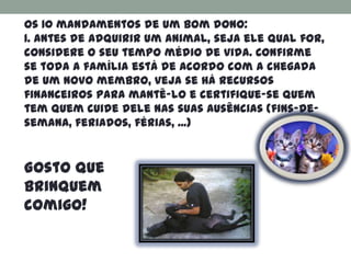 Os 10 mandamentos de um bom dono:
1. Antes de adquirir um animal, seja ele qual for,
considere o seu tempo médio de vida. Confirme
se toda a família está de acordo com a chegada
de um novo membro, veja se há recursos
financeiros para mantê-lo e certifique-se quem
tem quem cuide dele nas suas ausências (fins-de-
semana, feriados, férias, ...)


Gosto que
brinquem
comigo!
 