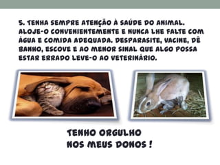5. Tenha sempre atenção à saúde do animal.
Aloje-o convenientemente e nunca lhe falte com
água e comida adequada. Desparasite, vacine, dê
banho, escove e ao menor sinal que algo possa
estar errado leve-o ao veterinário.




            Tenho orgulho
            nos meus donos !
 