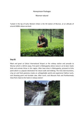 Honeymoon Packages

                                    Munnar natural



Tucked in the lap of lushy Western Ghats is the hill station of Munnar, at an altitude of
around 2600m above sea level.




Day 01

Meet and greet at Calicut International Airport or the railway station and precede to
Munnar which is 120 km away. First point is Mattuppetty where nature is at its best. Exotic
birds and animals thrive in this region. After boat drive in Mattuppetty, proceed to Echo
point which is a popular destination for nature walk and trekking. The mist-clad mountains,
crisp air and fresh greenery create an unforgettable world and experience! Before lunch,
visit Shooting point and Kundale Lake. After lunch, visit Blossom Park and Ponthenmedu
View Point. Back to the hotel or railway station!
 