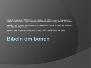 Bibeln om bönen
Neh 8:6 Esra prisade HERREN, den store Guden, och allt folket svarade med uppräckta
händer: "Amen, Amen"! Och de böjde sig ner och tillbad HERREN med ansiktet mot marken.
Mat 28:9 Och se, Jesus kom emot dem och hälsade dem. Och de gick fram och fattade om
hans fötter och tillbad honom.
Rev 5:14 Och de fyra väsendena sade: "Amen". Och de äldste föll ner och tillbad.
 