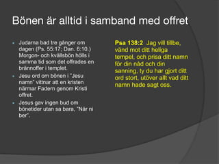 Bönen är alltid i samband med offret
▪ Judarna bad tre gånger om
dagen (Ps. 55:17; Dan. 6:10.)
Morgon- och kvällsbön hölls i
samma tid som det offrades en
brännoffer i templet.
▪ Jesu ord om bönen i ”Jesu
namn” vittnar att en kristen
närmar Fadern genom Kristi
offret.
▪ Jesus gav ingen bud om
bönetider utan sa bara, ”När ni
ber”.
Psa 138:2 Jag vill tillbe,
vänd mot ditt heliga
tempel, och prisa ditt namn
för din nåd och din
sanning, ty du har gjort ditt
ord stort, utöver allt vad ditt
namn hade sagt oss.
 