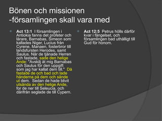 Bönen och missionen 
-församlingen skall vara med
⦿ Act 13:1 I församlingen i
Antiokia fanns det profeter och
lärare, Barnabas, Simeon som
kallades Niger, Lucius från
Cyrene, Manaen, fosterbror till
landsfursten Herodes, samt
Saulus. När de tjänade Herren
och fastade, sade den helige
Ande: "Avskilj åt mig Barnabas
och Saulus för den uppgift
som jag har kallat dem till." Då
fastade de och bad och lade
händerna på dem och sände
ut dem. Sedan de hade blivit
utsända av den helige Ande,
for de ner till Seleucia, och
därifrån seglade de till Cypern.
⦿ Act 12:5 Petrus hölls därför
kvar i fängelset, och
församlingen bad uthålligt till
Gud för honom.
 