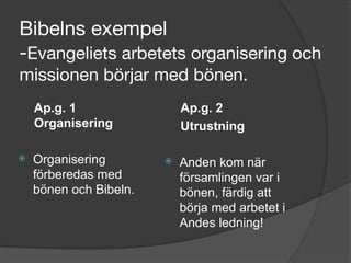 Bibelns exempel 
-Evangeliets arbetets organisering och
missionen börjar med bönen.
Ap.g. 1
Organisering
⦿ Organisering
förberedas med
bönen och Bibeln.
Ap.g. 2
Utrustning
⦿ Anden kom när
församlingen var i
bönen, färdig att
börja med arbetet i
Andes ledning!
 