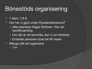 Bönestöds organisering
⦿ 1 Sam. 7:8-9
⦿ Hur har vi gjort under Rysslandsresorna?
● Alla resenärer frågar förböner från sin
hemförsamling.
● Om det är ett stormöte, ber vi om förböner.
● Enskilda personer lovar be för resan.
⦿ Många sätt att organisera
● T.ex:
 