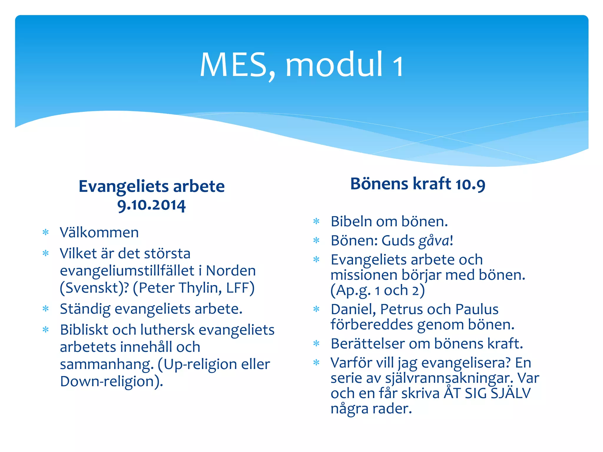MES, modul 1 
Evangeliets arbete 
9.10.2014 
 Välkommen 
 Vilket är det största 
evangeliumstillfället i Norden 
(Svenskt)? (Peter Thylin, LFF) 
 Ständig evangeliets arbete. 
 Bibliskt och luthersk evangeliets 
arbetets innehåll och 
sammanhang. (Up-religion eller 
Down-religion). 
Bönens kraft 10.9 
 Bibeln om bönen. 
 Bönen: Guds gåva! 
 Evangeliets arbete och 
missionen börjar med bönen. 
(Ap.g. 1 och 2) 
 Daniel, Petrus och Paulus 
förbereddes genom bönen. 
 Berättelser om bönens kraft. 
 Varför vill jag evangelisera? En 
serie av självrannsakningar. Var 
och en får skriva ÅT SIG SJÄLV 
några rader. 
 