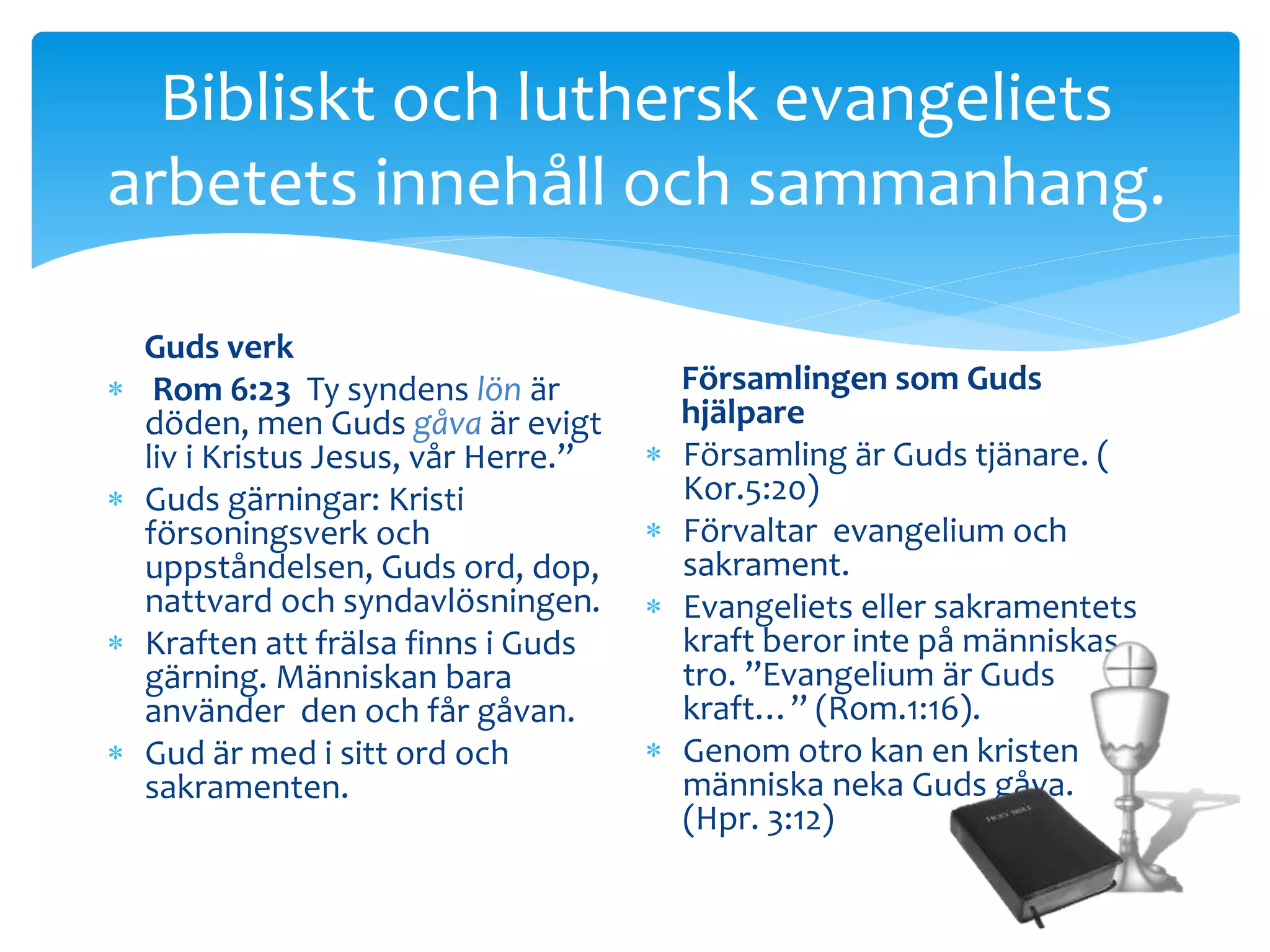 Bibliskt och luthersk evangeliets 
arbetets innehåll och sammanhang. 
Guds verk 
 Rom 6:23 Ty syndens lön är 
döden, men Guds gåva är evigt 
liv i Kristus Jesus, vår Herre.” 
 Guds gärningar: Kristi 
försoningsverk och 
uppståndelsen, Guds ord, dop, 
nattvard och syndavlösningen. 
 Kraften att frälsa finns i Guds 
gärning. Människan bara 
använder den och får gåvan. 
 Gud är med i sitt ord och 
sakramenten. 
Församlingen som Guds 
hjälpare 
 Församling är Guds tjänare. ( 
Kor.5:20) 
 Förvaltar evangelium och 
sakrament. 
 Evangeliets eller sakramentets 
kraft beror inte på människas 
tro. ”Evangelium är Guds 
kraft…” (Rom.1:16). 
 Genom otro kan en kristen 
människa neka Guds gåva. 
(Hpr. 3:12) 
 