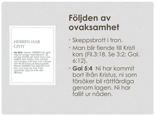 Följden av
ovaksamhet
• Skeppsbrott i tron.
• Man blir fiende till Kristi
kors (Fil.3:18. Se 3:2; Gal.
6:12).
• Gal 5:4 Ni har kommit
bort ifrån Kristus, ni som
försöker bli rättfärdiga
genom lagen. Ni har
fallit ur nåden.
Isa 50:4 Herren HERREN har givit
mig en tunga med lärdom, så
att jag förstår att med mina ord
hjälpa den trötte. Han väcker
var morgon mitt öra, han väcker
det till att höra på lärjungasätt.
Herren HERREN har öppnat mitt
öra, och jag har inte varit
upprorisk, jag har inte vikit
tillbaka.
HERREN HAR
GIVIT
 