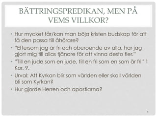 BÄTTRINGSPREDIKAN, MEN PÅ
VEMS VILLKOR?
• Hur mycket får/kan man böja kristen budskap för att
få den passa till åhörare?
• ”Eftersom jag är fri och oberoende av alla, har jag
gjort mig till allas tjänare för att vinna desto fler.”
• ”Till en jude som en jude, till en fri som en som är fri” 1
Kor. 9.
• Urval: Att Kyrkan blir som världen eller skall världen
bli som Kyrkan?
• Hur gjorde Herren och apostlarna?
4
 