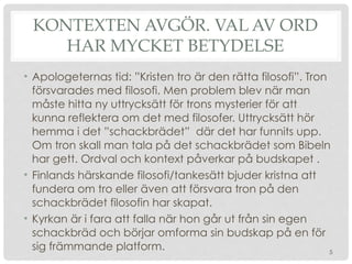 KONTEXTEN AVGÖR. VAL AV ORD
HAR MYCKET BETYDELSE
• Apologeternas tid: ”Kristen tro är den rätta filosofi”. Tron
försvarades med filosofi. Men problem blev när man
måste hitta ny uttrycksätt för trons mysterier för att
kunna reflektera om det med filosofer. Uttrycksätt hör
hemma i det ”schackbrädet” där det har funnits upp.
Om tron skall man tala på det schackbrädet som Bibeln
har gett. Ordval och kontext påverkar på budskapet .
• Finlands härskande filosofi/tankesätt bjuder kristna att
fundera om tro eller även att försvara tron på den
schackbrädet filosofin har skapat.
• Kyrkan är i fara att falla när hon går ut från sin egen
schackbräd och börjar omforma sin budskap på en för
sig främmande platform. 5
 