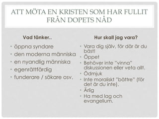 ATT MÖTA EN KRISTEN SOM HAR FULLIT
FRÅN DOPETS NÅD
Vad tänker..
• öppna syndare
• den moderna människa
• en nyandlig människa
• egenrättfärdig
• funderare / sökare osv.
Hur skall jag vara?
• Vara dig själv, för där är du
bäst!
• Öppet
• Behöver inte ”vinna”
diskussionen eller veta allt.
• Ödmjuk
• Inte moraliskt ”bättre” (för
det är du inte).
• Ärlig
• Ha med lag och
evangelium.
 