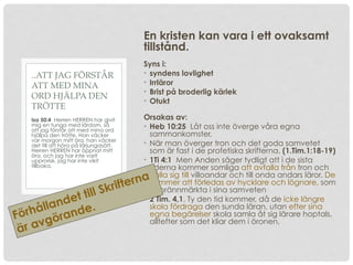 En kristen kan vara i ett ovaksamt
tillstånd.
Syns i:
• syndens lovlighet
• Irrläror
• Brist på broderlig kärlek
• Otukt
Orsakas av:
• Heb 10:25 Låt oss inte överge våra egna
sammankomster,
• När man överger tron och det goda samvetet
som är fast i de profetiska skrifterna. (1.Tim.1:18-19)
• 1Ti 4:1 Men Anden säger tydligt att i de sista
tiderna kommer somliga att avfalla från tron och
hålla sig till villoandar och till onda andars läror. De
kommer att förledas av hycklare och lögnare, som
är brännmärkta i sina samveten
• 2 Tim. 4,1. Ty den tid kommer, då de icke längre
skola fördraga den sunda läran, utan efter sina
egna begärelser skola samla åt sig lärare hoptals,
alltefter som det kliar dem i öronen,
Isa 50:4 Herren HERREN har givit
mig en tunga med lärdom, så
att jag förstår att med mina ord
hjälpa den trötte. Han väcker
var morgon mitt öra, han väcker
det till att höra på lärjungasätt.
Herren HERREN har öppnat mitt
öra, och jag har inte varit
upprorisk, jag har inte vikit
tillbaka.
..ATT JAG FÖRSTÅR
ATT MED MINA
ORD HJÄLPA DEN
TRÖTTE
Förhållandet till Skrifterna
är avgörande.
 