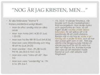 ”NOG ÄR JAG KRISTEN, MEN…”
• 1Ts. 3:2-5 Vi sände Timoteus, vår
broder och Guds medarbetare i
Kristi evangelium. Han skulle styrka
och uppmuntra er i tron, så att
ingen skulle vackla under dessa
lidanden. Ni vet själva att vi är
bestämda till att utstå sådana.
Redan när vi var hos er, sade vi er i
förväg att vi skulle få lida, och så har
det också gått som ni vet. När jag
därför inte längre kunde härda ut,
sände jag bud för att få veta hur
det var med er tro. Kanske kunde
det vara så att frestaren hade
frestat er och vårt arbete varit
förgäves?
• Är alla finländare ”kristna”?
• Kristens kristillstånd enligt Bibeln:
• Man är ofta i andlig nöd av olika
orsak
• Man kan tvivla (Mt.14:30-31:Jud.
1:22-23)
• Man kan ha lite tillit till Gud (Mt.8:26)
• Man kan vara öförståndig och trög
till att tro (Luk.24:25)
• Man vacklar i tron. (Ps.38:16-22;
94:18; Jes.35:3-5; Kol.1:2,3)
• Man kan vara ”nära att dö”. Rev
3:2.
• Man kan vara ”oordentlig” kr. 1Th
5:14, 2Th 3:6-7.
 