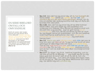 • Rev 2:4 Men det har jag emot dig, att du har övergett din
första kärlek. Tänk därför på varifrån du har fallit, och
omvänd dig och gör dina första gärningar. Annars, om du
inte omvänder dig, skall jag komma över dig och flytta din
ljusstake från dess plats.
• Rev 2:20 Men det har jag emot dig att du låter kvinnan
Isebel hållas, hon som säger sig vara profetissa och
undervisar och förleder mina tjänare att bedriva otukt och
äta kött från avgudaoffer. Jag har gett henne tid att
omvända sig, men hon vill inte omvända sig från sin otukt.
Se, jag lägger henne på sjukbädden, och de som bedriver
otukt med henne skall komma i stor nöd, om de inte
omvänder sig från hennes gärningar. Jag skall döda
hennes barn,
• Rev 3:2 Vakna upp och håll dig vaken och stärk det som är
kvar och som var nära att dö. Ty jag har inte funnit att dina
gärningar är fullkomliga inför min Gud. Kom därför ihåg
vad du har tagit emot och hört, och håll fast vid det och
omvänd dig. Om du inte håller dig vaken skall jag komma
som en tjuv, och du skall inte veta vilken stund jag kommer
över dig.
• Rev 3:17 Du säger: Jag är rik.. behöver ingenting, och du
vet inte att just du är eländig, .... Jag råder dig att av mig
köpa guld som är renat i eld, så att du blir rik, och vita
kläder att skyla dig ... och salva att smörja dina ögon med,
så att du kan se. Alla som jag älskar tillrättavisar och tuktar
jag. Var därför ivrig och omvänd dig.
Detta är redan det andra
brevet som jag skriver till er,
mina älskade. I båda har jag
genom mina påminnelser velat
väcka ert rena sinne, så att ni
tänker på vad som har blivit
förutsagt av de heliga
profeterna och på budskapet
från Herren och Frälsaren som
ni hört era apostlar förkunna.
2Pe 3:1-3
EN SERIE BIBELORD
OM FALL OCH
OMVÄNDELSE
 