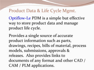 Product Data & Life Cycle Mgmt. Optiflow-Le  PDM is a simple but effective way to store product data and manage product life cycle.  Provides a single source of accurate product information such as parts, drawings, recipes, bills of material, process models, submissions, approvals & releases.  Also provides links to  documents of any format and other CAD / CAM / PLM applications.  