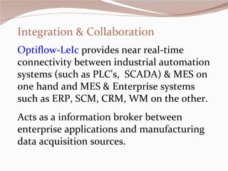 Integration & Collaboration Optiflow-LeIc  provides near real-time connectivity between industrial automation systems (such as PLC's,  SCADA) & MES on one hand and MES & Enterprise systems such as ERP, SCM, CRM, WM on the other.  Acts as a information broker between enterprise applications and manufacturing data acquisition sources.   