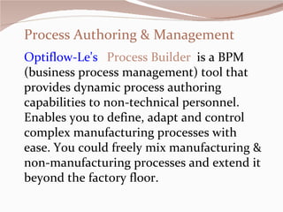 Process Authoring & Management Optiflow-Le's     Process Builder    is a BPM (business process management) tool that provides dynamic process authoring capabilities to non-technical personnel. Enables you to define, adapt and control complex manufacturing processes with ease. You could freely mix manufacturing & non-manufacturing processes and extend it beyond the factory floor.      