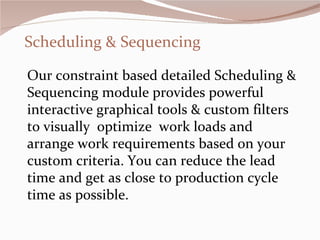 Scheduling & Sequencing Our constraint based detailed Scheduling & Sequencing module provides powerful interactive graphical tools & custom filters to visually  optimize  work loads and arrange work requirements based on your custom criteria. You can reduce the lead time and get as close to production cycle time as possible.  