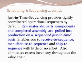 Scheduling & Sequencing … contd . Just-in-Time-Sequencing provides tightly coordinated operational sequences by default.   Raw materials, parts, components and completed assembly  are  pulled into production on a 'sequenced just-in-time' basis . Enables you to  receive-to-sequence ,  manufacture-to-sequence  and  ship-to-sequence  with little or no effort.  Also eliminates excess inventory throughout the value chain.   