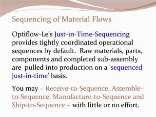 Sequencing of Material Flows Optiflow-Le's  Just-in-Time-Sequencing  provides tightly coordinated operational sequences by default.  Raw materials, parts, components and completed sub-assembly  are  pulled into production on a ' sequenced just-in-time ' basis.  You may  ~ Receive-to-Sequence, Assemble-to-Sequence, Manufacture-to-Sequence and Ship-to-Sequence ~  with little or no effort.    