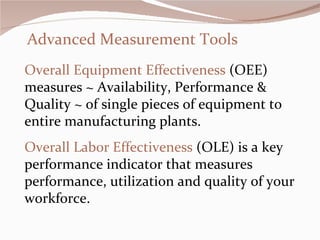 Advanced Measurement Tools Overall Equipment Effectiveness  (OEE) measures ~ Availability, Performance & Quality ~ of single pieces of equipment to entire manufacturing plants. Overall Labor Effectiveness  (OLE) is a key performance indicator that measures performance, utilization and quality of your workforce.     