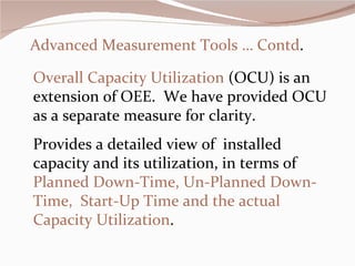 Advanced Measurement Tools … Contd . Overall Capacity Utilization  (OCU) is an extension of OEE.  We have provided OCU as a separate measure for clarity.  Provides a detailed view of  installed capacity and its utilization, in terms of   Planned Down-Time, Un-Planned Down-Time,  Start-Up Time and the actual Capacity Utilization .    
