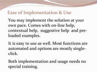 Ease of Implementation & Use You may implement the solution at your own pace. Comes with on-line help, contextual help,  suggestive help  and pre-loaded examples. It is easy to use as well. Most functions are automated and options are mostly single-click.  Both implementation and usage needs no special training.  