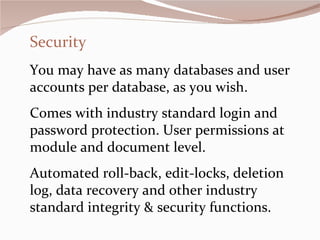 Security You may have as many databases and user accounts per database, as you wish.  Comes with industry standard login and password protection. User permissions at module and document level. Automated roll-back, edit-locks, deletion log, data recovery and other industry standard integrity & security functions.  