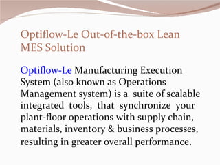 Optiflow-Le   Manufacturing Execution System (also known as Operations Management system) is a  suite of scalable integrated  tools,  that  synchronize  your plant-floor operations with supply chain, materials, inventory & business processes, resulting in greater overall performance .   Optiflow-Le Out-of-the-box Lean MES Solution 