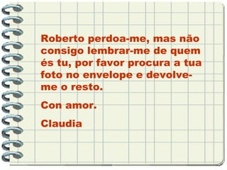 Roberto perdoa-me, mas não consigo lembrar-me de quem és tu, por favor procura a tua foto no envelope e devolve-me o resto. Con amor. Claudia 