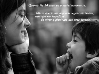 Quando fiz 14 anos eu a matei novamente. Não a queria me impondo regras ou limites,  nem que me impedisse  de viver a plenitude dos voos juvenis. 