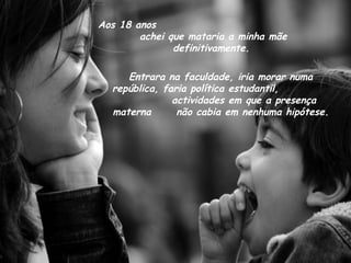 Aos 18 anos  achei que mataria a minha mãe definitivamente. Entrara na faculdade, iria morar numa república, faria política estudantil,  actividades em que a presença materna  não cabia em nenhuma hipótese. 