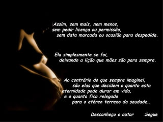 Assim, sem mais, nem menos,  sem pedir licença ou permissão,  sem data marcada ou ocasião para despedida. Ela simplesmente se foi,  deixando a lição que mães são para sempre. Ao contrário do que sempre imaginei,  são elas que decidem o quanto esta eternidade pode durar em vida,  e o quanto fica relegado  para o etéreo terreno da saudade.. Desconheço o autor Segue 