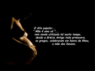 O dito popular...  “ Mãe é uma só "...  vem sendo utilizado há muito tempo,  desde a Grécia Antiga toda primavera,  os gregos, celebravam em honra de Rhea,  a mãe dos Deuses. 