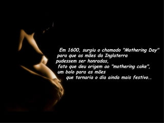 Em 1600, surgiu o chamado "Mothering Day" para que as mães da Inglaterra  pudessem ser honradas,  fato que deu origem ao "mothering cake",  um bolo para as mães  que tornaria o dia ainda mais festivo.. 