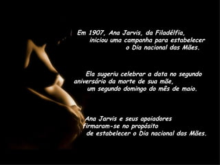 Em 1907, Ana Jarvis, da Filadélfia,  iniciou uma campanha para estabelecer  o Dia nacional das Mães.  Ela sugeriu celebrar a data no segundo aniversário da morte de sua mãe,  um segundo domingo do mês de maio.  Ana Jarvis e seus apoiadores  firmaram-se no propósito  de estabelecer o Dia nacional das Mães.  