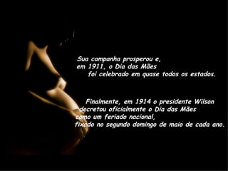 Sua campanha prosperou e,  em 1911, o Dia das Mães  foi celebrado em quase todos os estados. Finalmente, em 1914 o presidente Wilson decretou oficialmente o Dia das Mães  como um feriado nacional,  fixado no segundo domingo de maio de cada ano. 