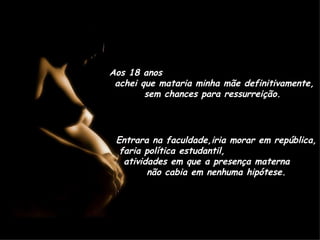 Aos 18 anos  achei que mataria minha mãe definitivamente, sem chances para ressurreição. Entrara na faculdade,iria morar em república, faria política estudantil,  atividades em que a presença materna  não cabia em nenhuma hipótese. 