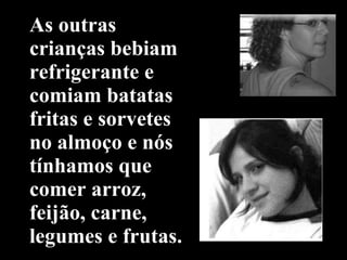 As outras crianças bebiam refrigerante e comiam batatas fritas e sorvetes no almoço e nós tínhamos que   comer arroz, feijão, carne, legumes e frutas. 