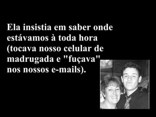 Ela insistia em saber onde estávamos à toda hora  (tocava nosso celular de madrugada e "fuçava" nos nossos e-mails). 