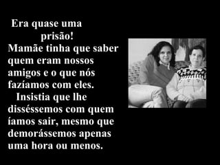   Era quase uma    prisão!  Mamãe tinha que saber  quem eram nossos amigos e o que nós fazíamos com eles.   Insistia que lhe disséssemos com quem íamos sair, mesmo que demorássemos apenas uma hora ou menos. 