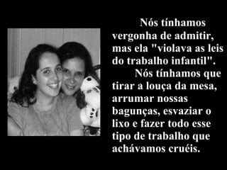 Nós tínhamos vergonha de admitir, mas ela "violava as leis do trabalho infantil".   Nós tínhamos que tirar a louça da mesa, arrumar nossas bagunças, esvaziar o lixo e fazer todo esse tipo de trabalho que achávamos cruéis. 