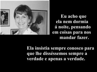 Eu acho que    ela nem dormia    á noite, pensando   em coisas para nos    mandar fazer. Ela insistia sempre conosco para que lhe disséssemos sempre a verdade e apenas a verdade. 