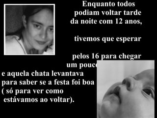 Enquanto todos   podiam voltar tarde    da noite com 12 anos,    tivemos que esperar    pelos 16 para chegar   um pouco mais tarde,  e aquela chata levantava  para saber se a festa foi boa  ( só para ver como  estávamos ao voltar). 
