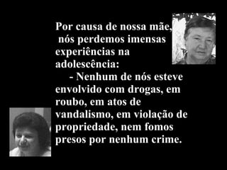Por causa de nossa mãe,  nós perdemos imensas experiências na adolescência:   - Nenhum de nós esteve envolvido com drogas, em roubo, em atos de vandalismo, em violação de propriedade, nem fomos presos por nenhum crime. 