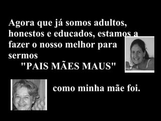 Agora que já somos adultos, honestos e educados, estamos a fazer o nosso melhor para sermos    "PAIS MÃES MAUS"    como minha mãe foi. 
